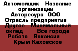 Автомойщик › Название организации ­ Авторесурс, ООО › Отрасль предприятия ­ Другое › Минимальный оклад ­ 1 - Все города Работа » Вакансии   . Крым,Каховское